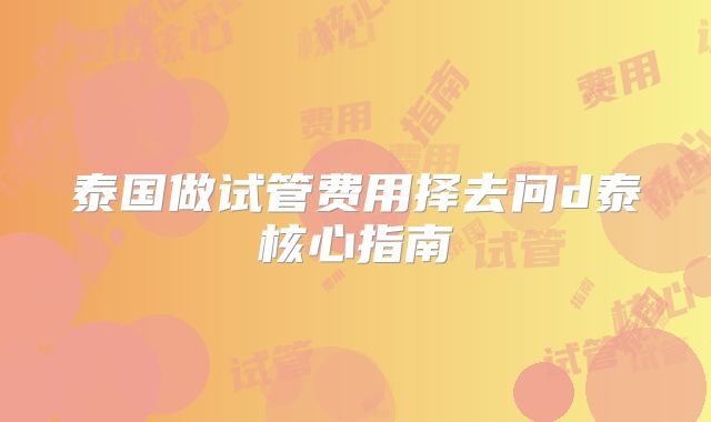 泰国做试管费用择去问d泰核心指南