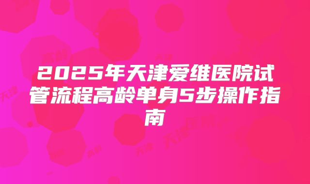 2025年天津爱维医院试管流程高龄单身5步操作指南
