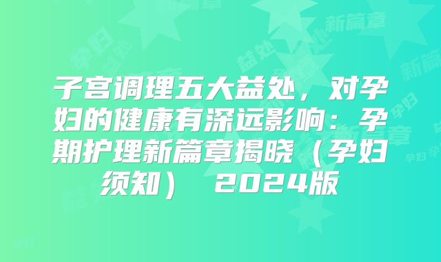 子宫调理五大益处,对孕妇的健康有深远影响:孕期护理新篇章揭晓(孕妇须知) 2024版