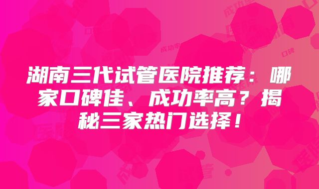 湖南三代试管医院推荐：哪家口碑佳、成功率高？揭秘三家热门选择！