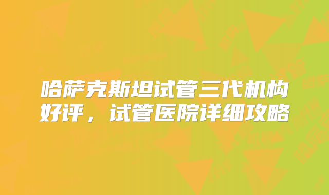 哈萨克斯坦试管三代机构好评，试管医院详细攻略