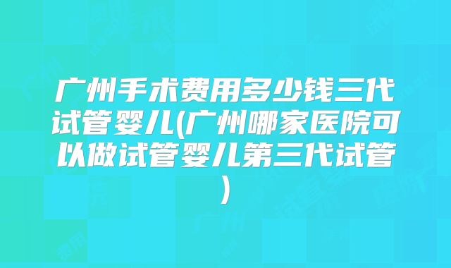 广州手术费用多少钱三代试管婴儿(广州哪家医院可以做试管婴儿第三代试管)