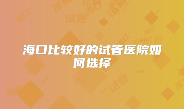 海口比较好的试管医院如何选择