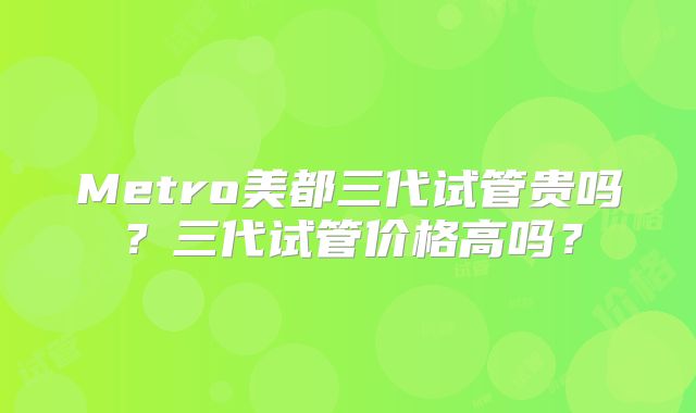 Metro美都三代试管贵吗？三代试管价格高吗？