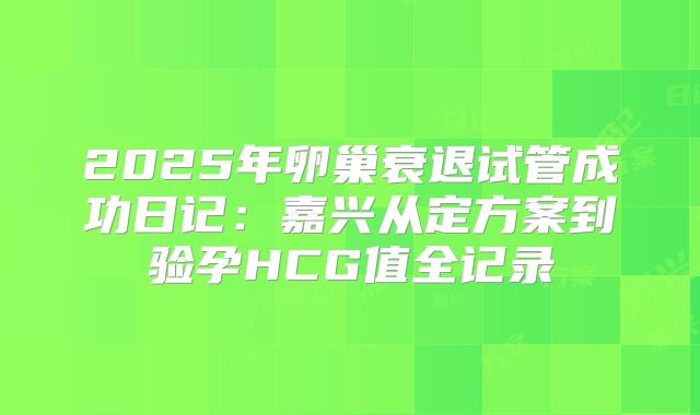 2025年卵巢衰退试管成功日记：嘉兴从定方案到验孕HCG值全记录