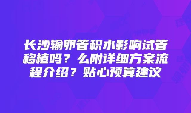 长沙输卵管积水影响试管移植吗?么附详细方案流程介绍?贴心预算建议
