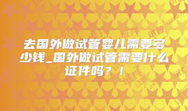 去国外做试管婴儿需要多少钱_国外做试管需要什么证件吗？！