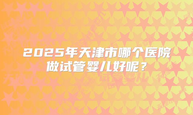 2025年天津市哪个医院做试管婴儿好呢？