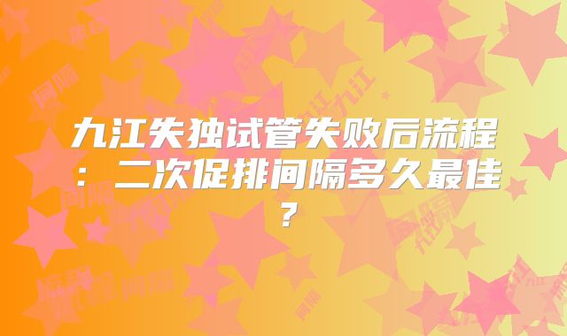 九江失独试管失败后流程：二次促排间隔多久最佳？