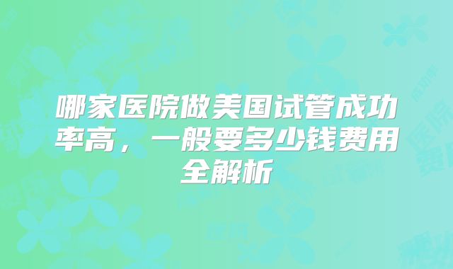 哪家医院做美国试管成功率高,一般要多少钱费用全解析
