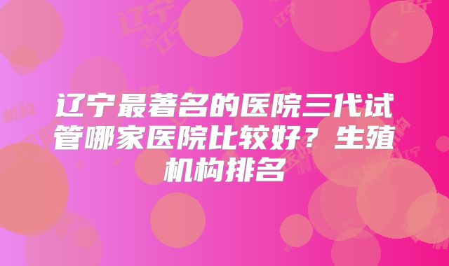 辽宁最著名的医院三代试管哪家医院比较好？生殖机构排名