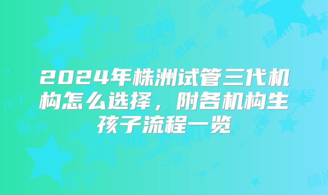 2024年株洲试管三代机构怎么选择，附各机构生孩子流程一览