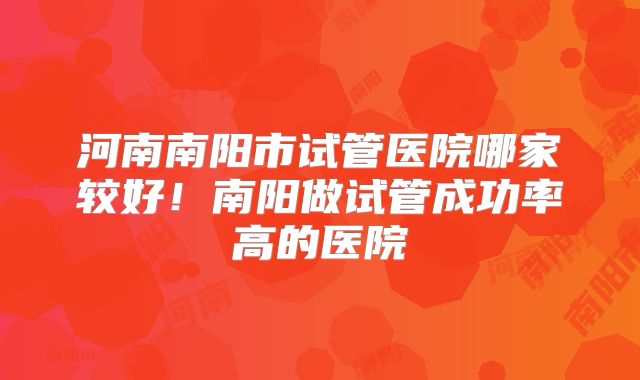 河南南阳市试管医院哪家较好！南阳做试管成功率高的医院