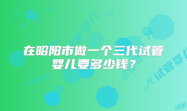 在昭阳市做一个三代试管婴儿要多少钱？