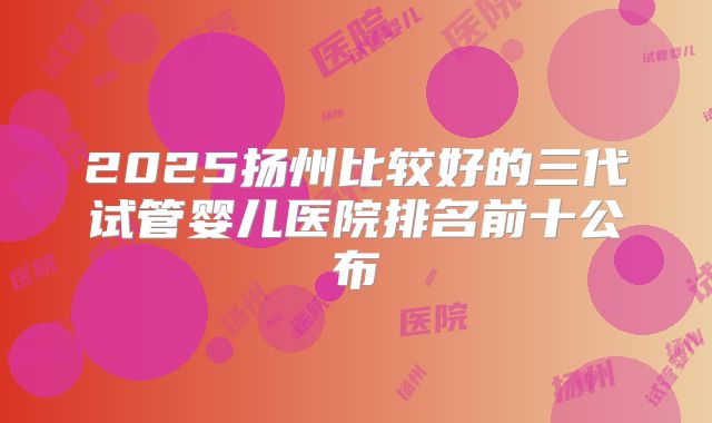 2025扬州比较好的三代试管婴儿医院排名前十公布