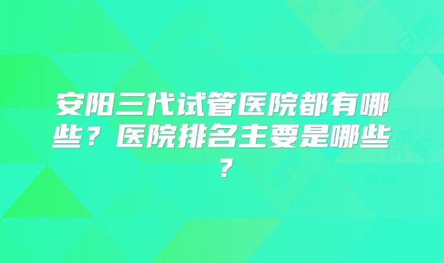 安阳三代试管医院都有哪些？医院排名主要是哪些？