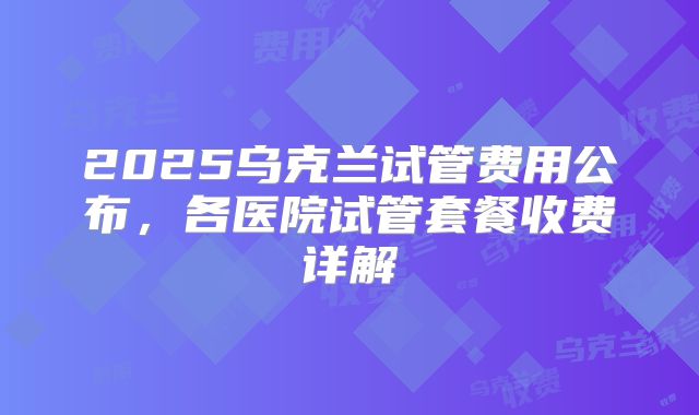 2025乌克兰试管费用公布，各医院试管套餐收费详解