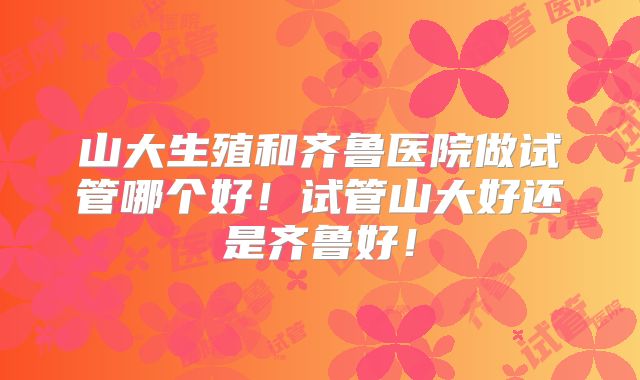 山大生殖和齐鲁医院做试管哪个好！试管山大好还是齐鲁好！