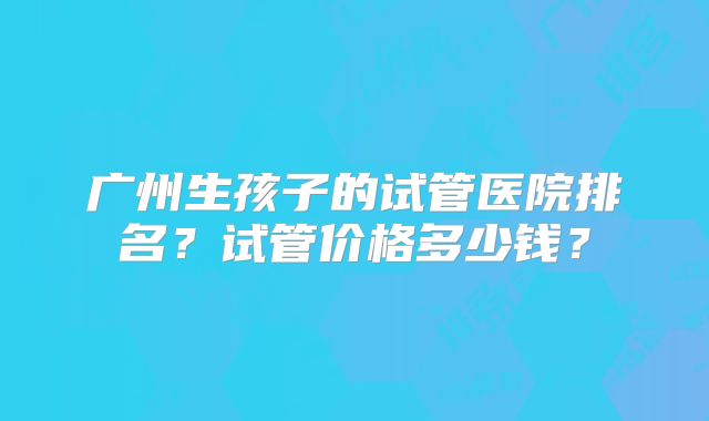 广州生孩子的试管医院排名？试管价格多少钱？
