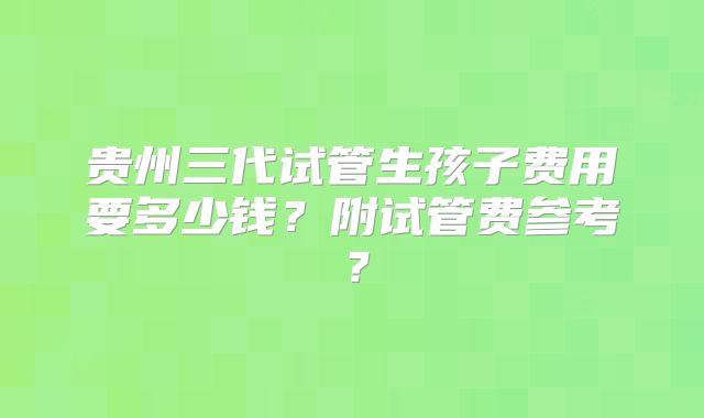 贵州三代试管生孩子费用要多少钱？附试管费参考？