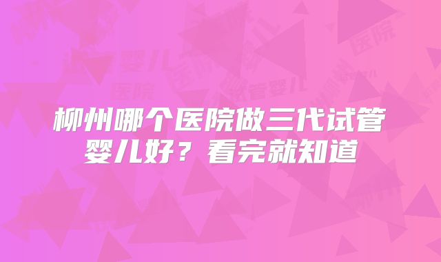 柳州哪个医院做三代试管婴儿好？看完就知道