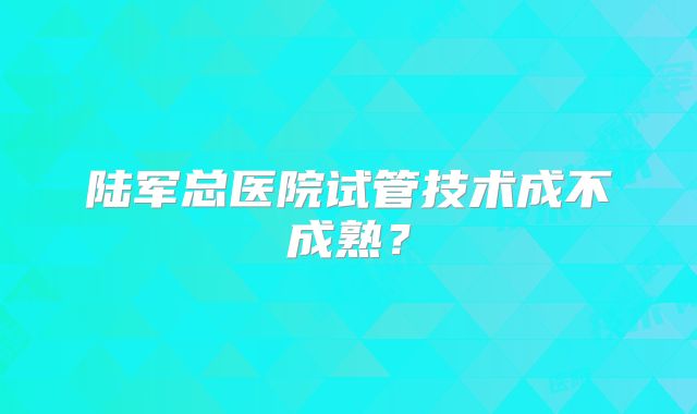 陆军总医院试管技术成不成熟？