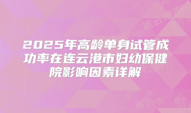 2025年高龄单身试管成功率在连云港市妇幼保健院影响因素详解