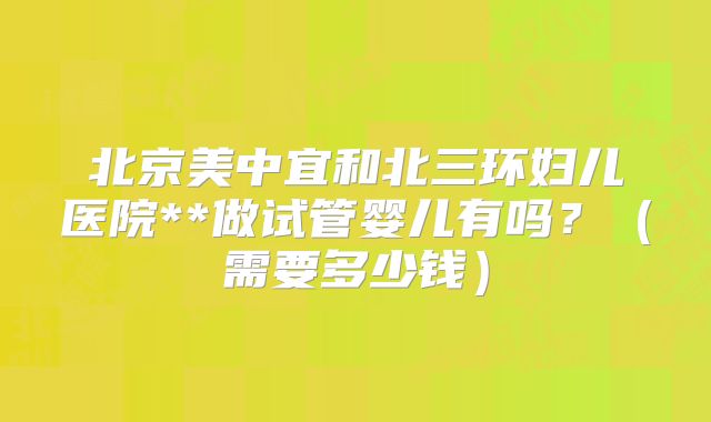 北京美中宜和北三环妇儿医院**做试管婴儿有吗？（需要多少钱）