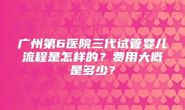 广州第6医院三代试管婴儿流程是怎样的？费用大概是多少？