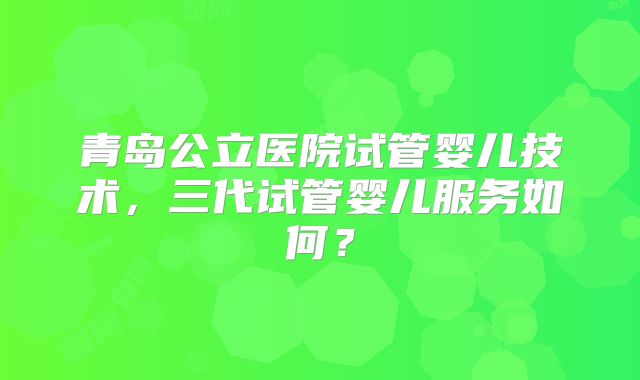 青岛公立医院试管婴儿技术，三代试管婴儿服务如何？