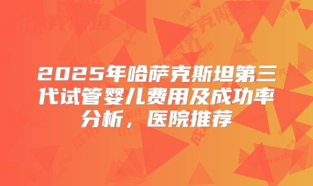 2025年哈萨克斯坦第三代试管婴儿费用及成功率分析，医院推荐