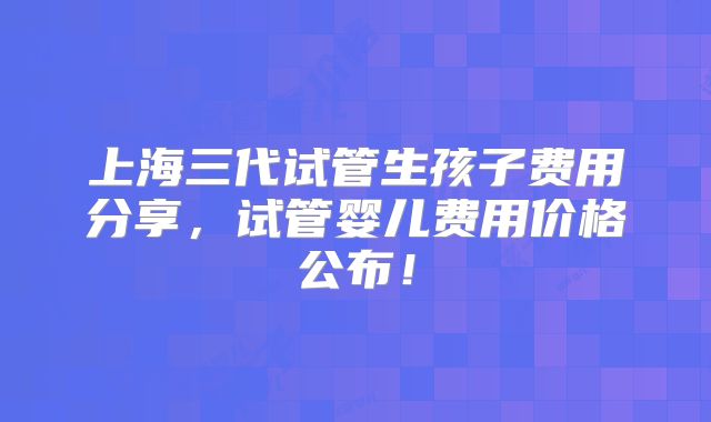 上海三代试管生孩子费用分享，试管婴儿费用价格公布！
