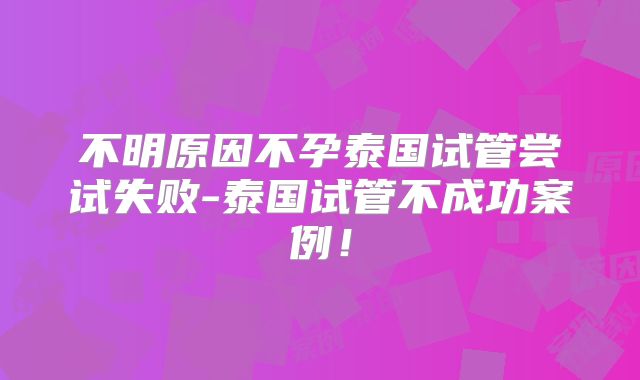 不明原因不孕泰国试管尝试失败-泰国试管不成功案例！