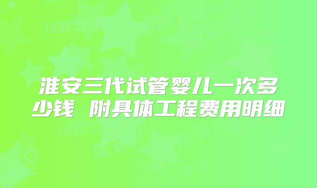 淮安三代试管婴儿一次多少钱 附具体工程费用明细