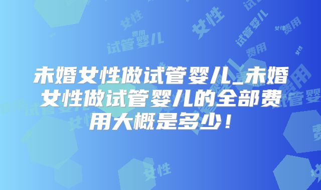 未婚女性做试管婴儿_未婚女性做试管婴儿的全部费用大概是多少！