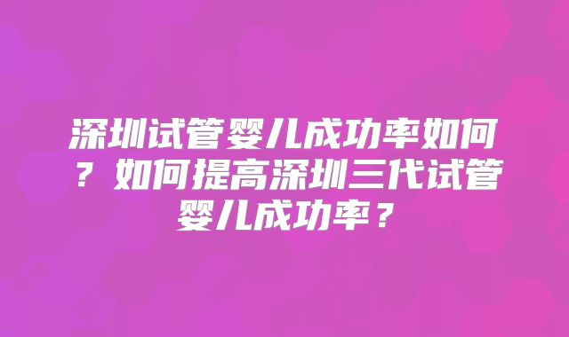 深圳试管婴儿成功率如何？如何提高深圳三代试管婴儿成功率？