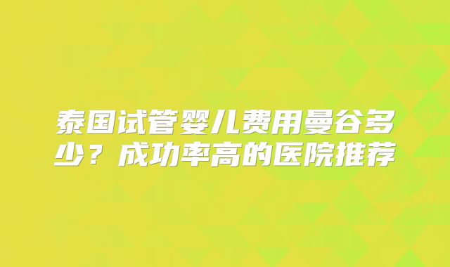 泰国试管婴儿费用曼谷多少？成功率高的医院推荐