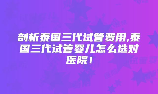 剖析泰国三代试管费用,泰国三代试管婴儿怎么选对医院！