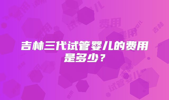 吉林三代试管婴儿的费用是多少？