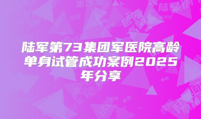 陆军第73集团军医院高龄单身试管成功案例2025年分享
