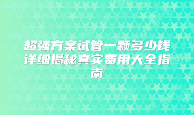 超强方案试管一颗多少钱详细揭秘真实费用大全指南