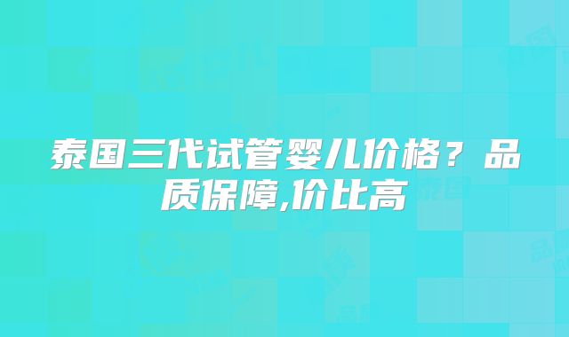 泰国三代试管婴儿价格？品质保障,价比高