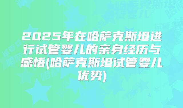 2025年在哈萨克斯坦进行试管婴儿的亲身经历与感悟(哈萨克斯坦试管婴儿优势)