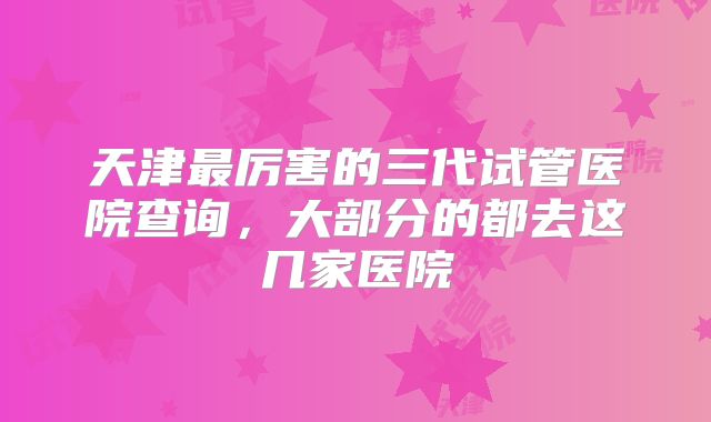 天津最厉害的三代试管医院查询，大部分的都去这几家医院