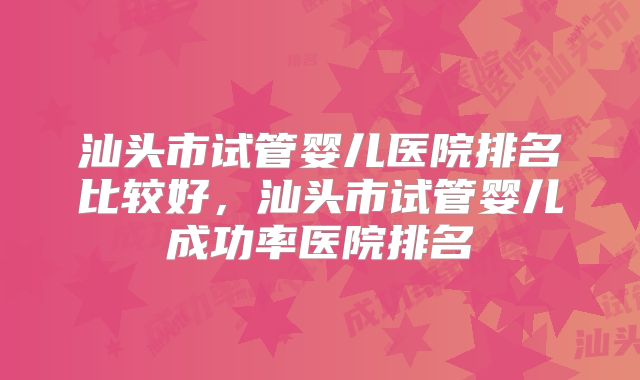 汕头市试管婴儿医院排名比较好，汕头市试管婴儿成功率医院排名