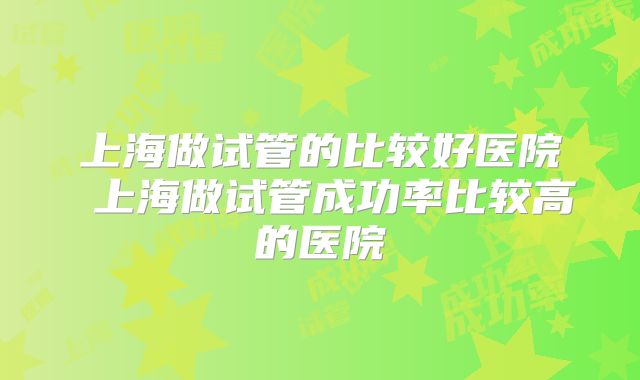 上海做试管的比较好医院 上海做试管成功率比较高的医院