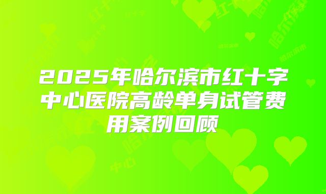 2025年哈尔滨市红十字中心医院高龄单身试管费用案例回顾