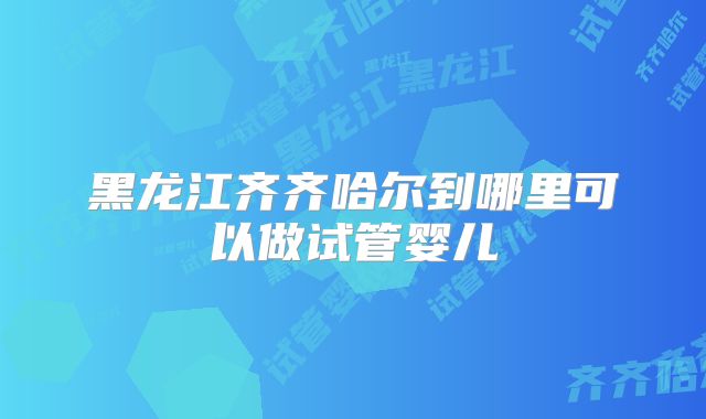 黑龙江齐齐哈尔到哪里可以做试管婴儿