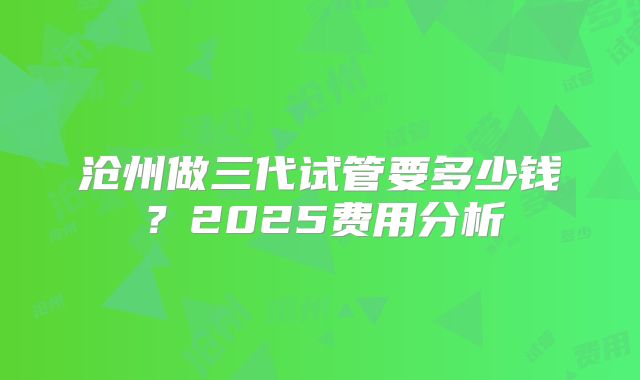 沧州做三代试管要多少钱?2025费用分析