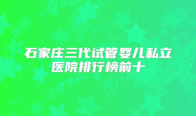 石家庄三代试管婴儿私立医院排行榜前十
